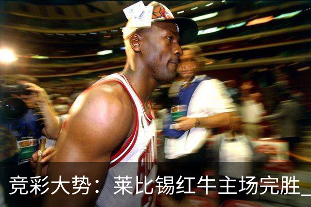竞彩大势：莱比锡红牛主场完胜 贝蒂斯不败可期